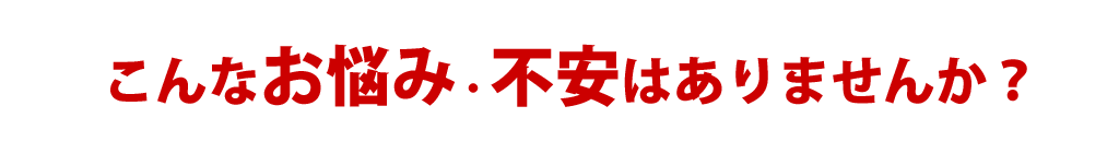 このような不安や心配はありませんか？